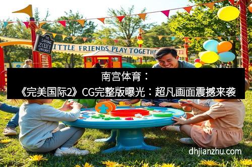 南宫体育：《完美国际2》CG完整版曝光：超凡画面震撼来袭