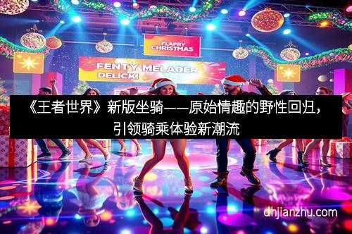 《王者世界》新版坐骑——原始情趣的野性回归，引领骑乘体验新潮流